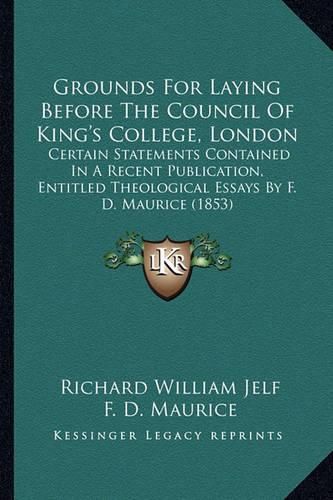 Cover image for Grounds for Laying Before the Council of King's College, London: Certain Statements Contained in a Recent Publication, Entitled Theological Essays by F. D. Maurice (1853)