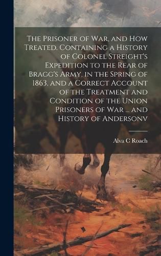 Cover image for The Prisoner of war, and how Treated. Containing a History of Colonel Streight's Expedition to the Rear of Bragg's Army, in the Spring of 1863, and a Correct Account of the Treatment and Condition of the Union Prisoners of war ... and History of Andersonv