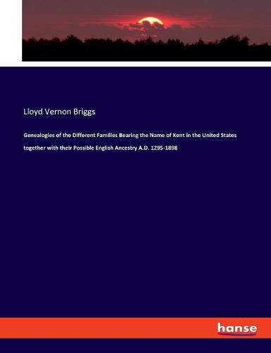 Genealogies of the Different Families Bearing the Name of Kent in the United States together with their Possible English Ancestry A.D. 1295-1898