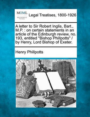 Cover image for A Letter to Sir Robert Inglis, Bart., M.P.: On Certain Statements in an Article of the Edinburgh Review, No. 193, Entitled  Bishop Phillpotts  / By Henry, Lord Bishop of Exeter.