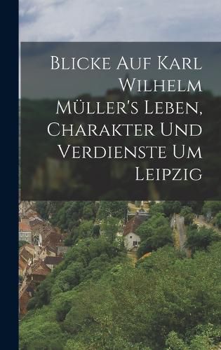 Cover image for Blicke auf Karl Wilhelm Mueller's Leben, Charakter und Verdienste um Leipzig