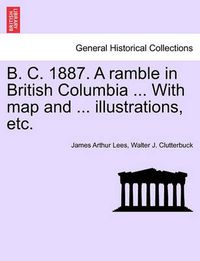 Cover image for B. C. 1887. a Ramble in British Columbia ... with Map and ... Illustrations, Etc. New Edition