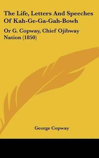 Cover image for The Life, Letters and Speeches of Kah-GE-Ga-Gah-Bowh: Or G. Copway, Chief Ojibway Nation (1850)