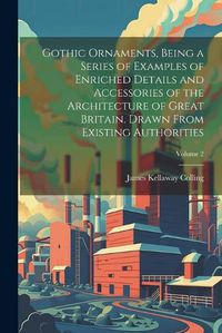 Cover image for Gothic Ornaments, Being a Series of Examples of Enriched Details and Accessories of the Architecture of Great Britain. Drawn From Existing Authorities; Volume 2