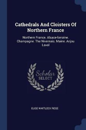 Cathedrals and Cloisters of Northern France: Northern France. Alsace-Lorraine. Champagne. the Nivernais. Maine. Anjou Laval