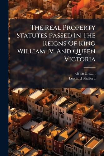 Cover image for The Real Property Statutes Passed In The Reigns Of King William Iv. And Queen Victoria