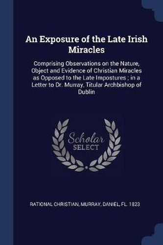 Cover image for An Exposure of the Late Irish Miracles: Comprising Observations on the Nature, Object and Evidence of Christian Miracles as Opposed to the Late Impostures; In a Letter to Dr. Murray, Titular Archbishop of Dublin