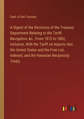 A Digest of the Decisions of the Treasury Department Relating to the Tariff, Navigation, &c., From 1872 to 1882, Inclusive, With the Tariff on Imports Into the United States and the Free List, Indexed, and the Hawaiian Reciprocity Treaty