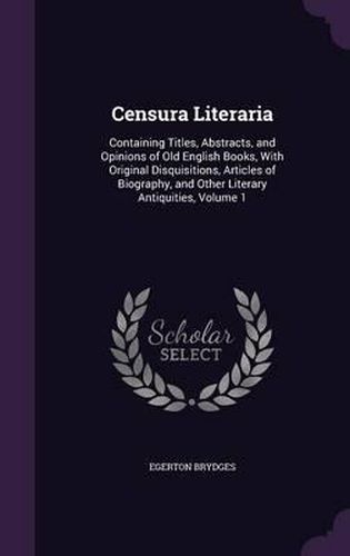 Cover image for Censura Literaria: Containing Titles, Abstracts, and Opinions of Old English Books, with Original Disquisitions, Articles of Biography, and Other Literary Antiquities, Volume 1