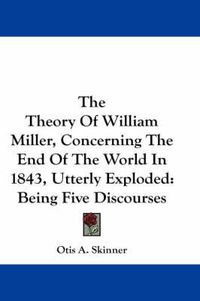 Cover image for The Theory of William Miller, Concerning the End of the World in 1843, Utterly Exploded: Being Five Discourses