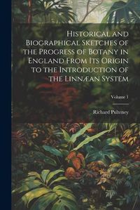 Cover image for Historical and Biographical Sketches of the Progress of Botany in England From Its Origin to the Introduction of the Linnaean System; Volume 1