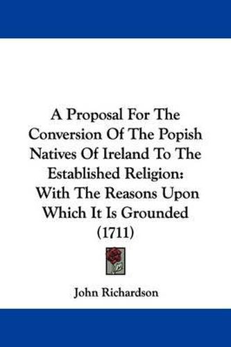 A Proposal for the Conversion of the Popish Natives of Ireland to the Established Religion: With the Reasons Upon Which It Is Grounded (1711)