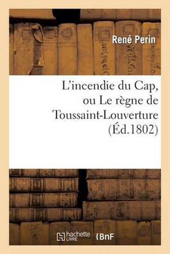 L'Incendie Du Cap, Ou Le Regne de Toussaint-Louverture, Ou l'On Developpe Le Caractere: de Ce Chef de Revoltes, Sa Conduite Atroce Depuis Qu'il s'Est Arroge Le Pouvoir