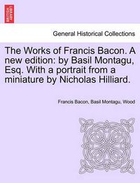 Cover image for The Works of Francis Bacon. a New Edition: By Basil Montagu, Esq. with a Portrait from a Miniature by Nicholas Hilliard.