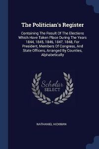 Cover image for The Politician's Register: Containing the Result of the Elections Which Have Taken Place During the Years 1844, 1845, 1846, 1847, 1848, for President, Members of Congress, and State Officers, Arranged by Counties, Alphabetically