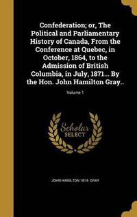 Cover image for Confederation; Or, the Political and Parliamentary History of Canada, from the Conference at Quebec, in October, 1864, to the Admission of British Columbia, in July, 1871... by the Hon. John Hamilton Gray..; Volume 1