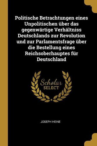 Cover image for Politische Betrachtungen eines Unpolitischen ueber das gegenwaertige Verhaeltniss Deutschlands zur Revolution und zur Parlamentsfrage ueber die Bestellung eines Reichsoberhauptes fuer Deutschland