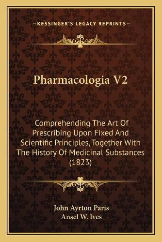 Pharmacologia V2: Comprehending the Art of Prescribing Upon Fixed and Scientific Principles, Together with the History of Medicinal Substances (1823)