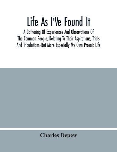 Life As I'Ve Found It: A Gathering Of Experiences And Observations Of The Common People, Relating To Their Aspirations, Trials And Tribulations--But More Especially My Own Prosaic Life