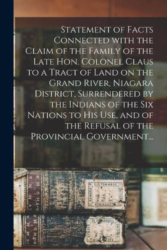 Cover image for Statement of Facts Connected With the Claim of the Family of the Late Hon. Colonel Claus to a Tract of Land on the Grand River, Niagara District, Surrendered by the Indians of the Six Nations to His Use, and of the Refusal of the Provincial Government...