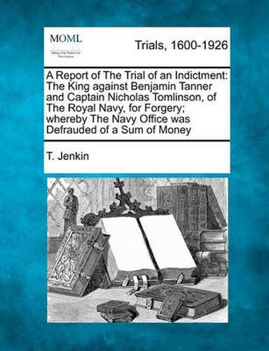 A Report of the Trial of an Indictment: The King Against Benjamin Tanner and Captain Nicholas Tomlinson, of the Royal Navy, for Forgery; Whereby the Navy Office Was Defrauded of a Sum of Money