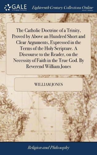 Cover image for The Catholic Doctrine of a Trinity, Proved by Above an Hundred Short and Clear Arguments, Expressed in the Terms of the Holy Scripture. A Discourse to the Reader, on the Necessity of Faith in the True God. By Reverend William Jones