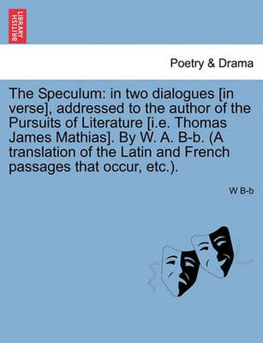 The Speculum: In Two Dialogues [In Verse], Addressed to the Author of the Pursuits of Literature [I.E. Thomas James Mathias]. by W. A. B-B. (a Translation of the Latin and French Passages That Occur, Etc.).