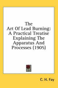 Cover image for The Art of Lead Burning: A Practical Treatise Explaining the Apparatus and Processes (1905)