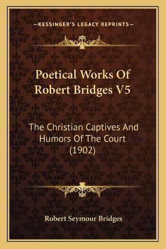 Poetical Works of Robert Bridges V5: The Christian Captives and Humors of the Court (1902)