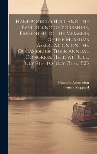 Cover image for Handbook to Hull and the East Riding of Yorkshire, Presented to the Members of the Museums Association on the Occasion of Their Annual Congress, Held at Hull, July 9th to July 13th, 1923