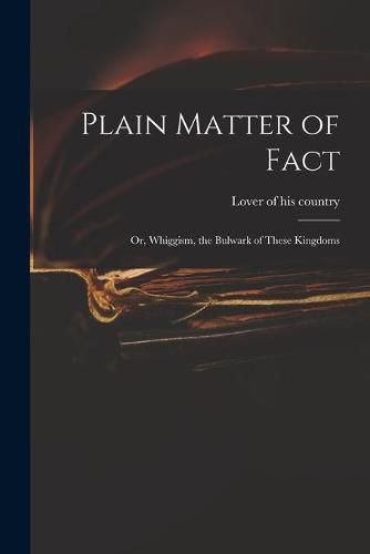 Cover image for Plain Matter of Fact; or, Whiggism, the Bulwark of These Kingdoms