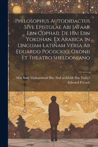 Cover image for Philosophus Autodidactus Sive Epistolae Abi Jafaar Ebn Cophail De Hai Ebn Yokdhan. Ex Arabica In Linguam Latinam Versa Ab Eduardo Pocockio, Oxonii Et Theatro Sheldoniano