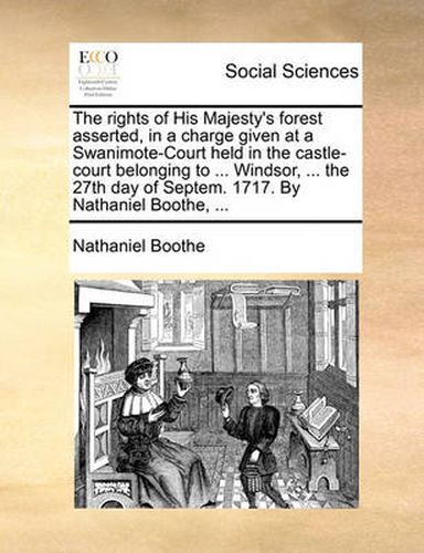 Cover image for The Rights of His Majesty's Forest Asserted, in a Charge Given at a Swanimote-Court Held in the Castle-Court Belonging to ... Windsor, ... the 27th Day of Septem. 1717. by Nathaniel Boothe, ...
