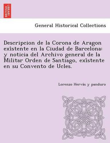 Cover image for Descripcion de La Corona de Aragon Exi Stente En La Ciudad de Barcelona: Y Noticia del Archivo General de La Militar Orden de Santiago, Exi Stente En Su Convento de Ucles.