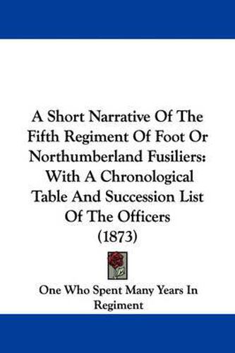 Cover image for A Short Narrative Of The Fifth Regiment Of Foot Or Northumberland Fusiliers: With A Chronological Table And Succession List Of The Officers (1873)