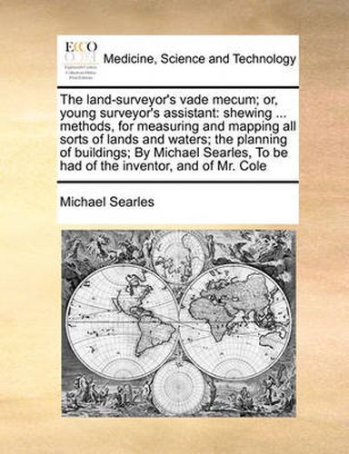 Cover image for The Land-Surveyor's Vade Mecum; Or, Young Surveyor's Assistant: Shewing ... Methods, for Measuring and Mapping All Sorts of Lands and Waters; The Planning of Buildings; By Michael Searles, to Be Had of the Inventor, and of Mr. Cole