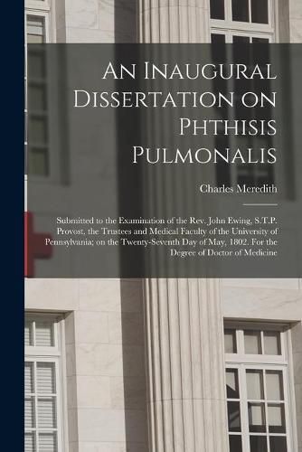 An Inaugural Dissertation on Phthisis Pulmonalis; Submitted to the Examination of the Rev. John Ewing, S.T.P. Provost, the Trustees and Medical Faculty of the University of Pennsylvania; on the Twenty-seventh Day of May, 1802. For the Degree of Doctor...