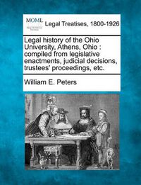 Cover image for Legal History of the Ohio University, Athens, Ohio: Compiled from Legislative Enactments, Judicial Decisions, Trustees' Proceedings, Etc.