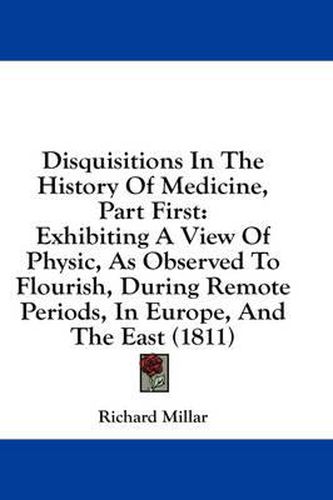 Cover image for Disquisitions in the History of Medicine, Part First: Exhibiting a View of Physic, as Observed to Flourish, During Remote Periods, in Europe, and the East (1811)