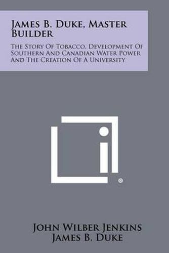 James B. Duke, Master Builder: The Story of Tobacco, Development of Southern and Canadian Water Power and the Creation of a University