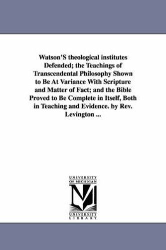 Cover image for Watson'S theological institutes Defended; the Teachings of Transcendental Philosophy Shown to Be At Variance With Scripture and Matter of Fact; and the Bible Proved to Be Complete in Itself, Both in Teaching and Evidence. by Rev. Levington ...