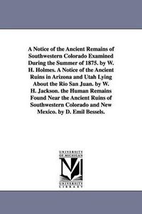 Cover image for A Notice of the Ancient Remains of Southwestern Colorado Examined During the Summer of 1875. by W. H. Holmes. A Notice of the Ancient Ruins in Arizona and Utah Lying About the Rio San Juan. by W. H. Jackson. the Human Remains Found Near the Ancient Ruins of