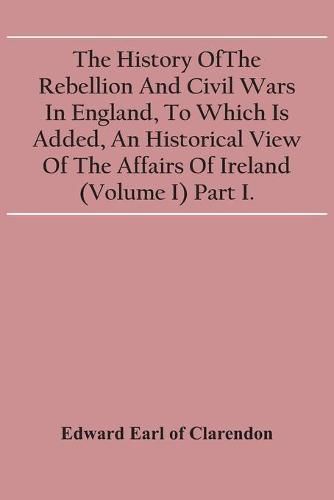 Cover image for The History Of The Rebellion And Civil Wars In England, To Which Is Added, An Historical View Of The Affairs Of Ireland (Volume I) Part I.