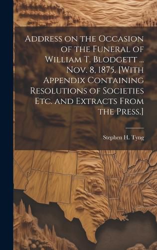 Cover image for Address on the Occasion of the Funeral of William T. Blodgett ... Nov. 8, 1875. [With Appendix Containing Resolutions of Societies etc. and Extracts From the Press.]