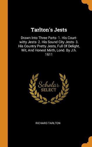 Cover image for Tarlton's Jests: Drawn Into Three Parts- 1. His Court-Witty Jests- 2. His Sound City Jests- 3. His Country Pretty Jests, Full of Delight, Wit, and Honest Mirth, Lond. by J.H. 1611