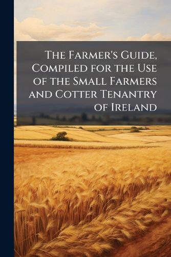 Cover image for The Farmer's Guide, Compiled for the Use of the Small Farmers and Cotter Tenantry of Ireland