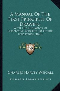 Cover image for A Manual of the First Principles of Drawing: With the Rudiments of Perspective, and the Use of the Lead Pencil (1853)