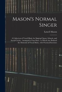 Cover image for Mason's Normal Singer: a Collection of Vocal Music for Singing Classes, Schools, and Social Circles: Arranged in Four Parts: to Which Are Prefixed the Elements of Vocal Music, With Practical Exercises