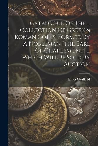 Cover image for Catalogue Of The ... Collection Of Greek & Roman Coins, Formed By A Nobleman [the Earl Of Charlemont] ... Which Will Be Sold By Auction