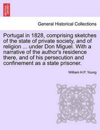 Cover image for Portugal in 1828, Comprising Sketches of the State of Private Society, and of Religion ... Under Don Miguel. with a Narrative of the Author's Residence There, and of His Persecution and Confinement as a State Prisoner.